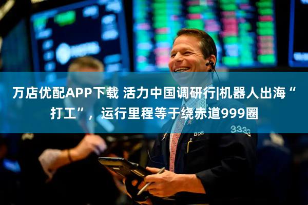 万店优配APP下载 活力中国调研行|机器人出海“打工”，运行里程等于绕赤道999圈
