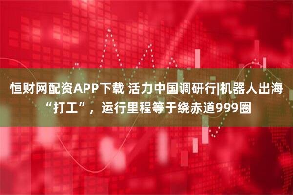 恒财网配资APP下载 活力中国调研行|机器人出海“打工”，运行里程等于绕赤道999圈