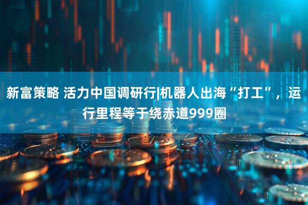 新富策略 活力中国调研行|机器人出海“打工”，运行里程等于绕赤道999圈