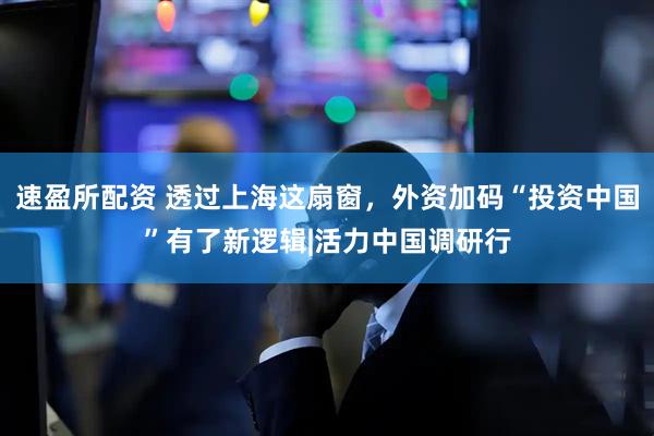 速盈所配资 透过上海这扇窗，外资加码“投资中国”有了新逻辑|活力中国调研行