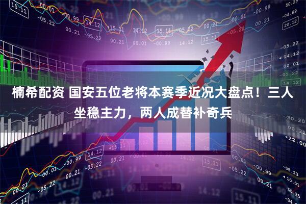 楠希配资 国安五位老将本赛季近况大盘点！三人坐稳主力，两人成替补奇兵
