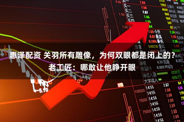 惠泽配资 关羽所有雕像，为何双眼都是闭上的？老工匠：哪敢让他睁开眼