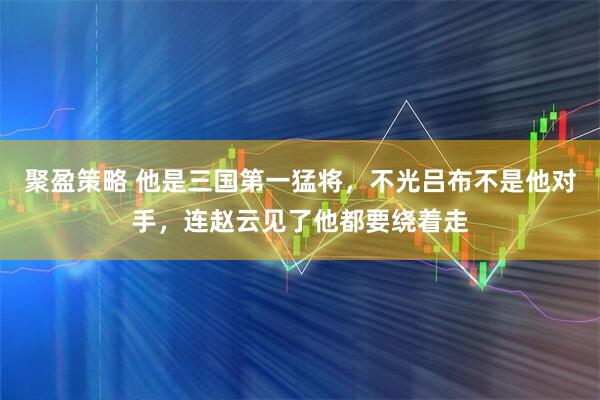 聚盈策略 他是三国第一猛将，不光吕布不是他对手，连赵云见了他都要绕着走