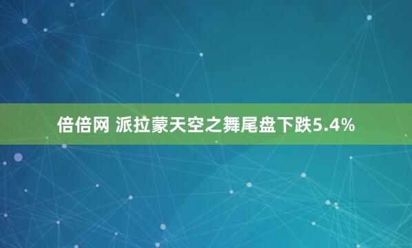 倍倍网 派拉蒙天空之舞尾盘下跌5.4%