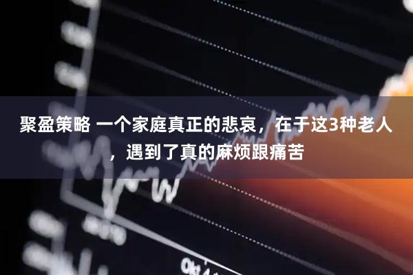 聚盈策略 一个家庭真正的悲哀，在于这3种老人，遇到了真的麻烦跟痛苦