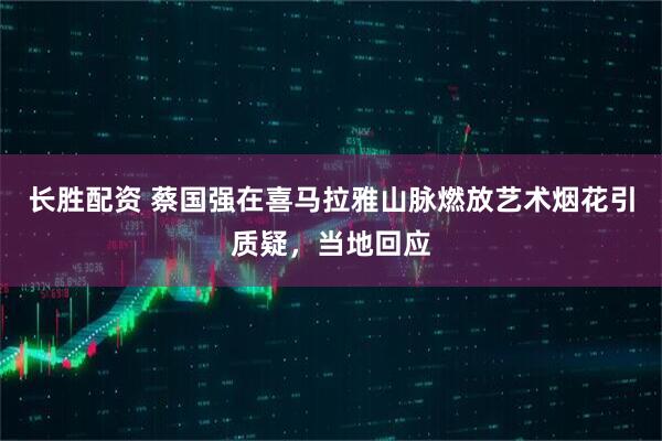长胜配资 蔡国强在喜马拉雅山脉燃放艺术烟花引质疑，当地回应