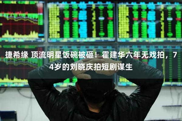 捷希缘 顶流明星饭碗被砸！霍建华六年无戏拍，74岁的刘晓庆拍短剧谋生