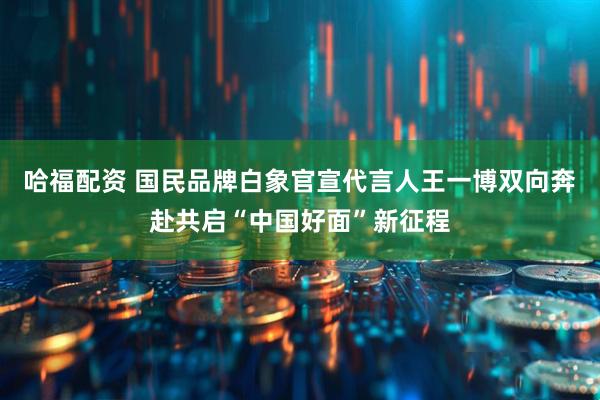 哈福配资 国民品牌白象官宣代言人王一博双向奔赴共启“中国好面”新征程