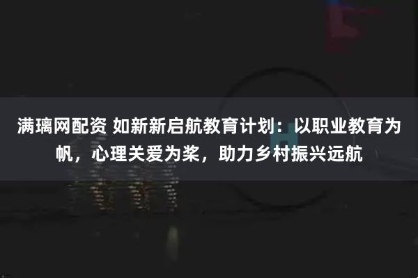 满璃网配资 如新新启航教育计划：以职业教育为帆，心理关爱为桨，助力乡村振兴远航