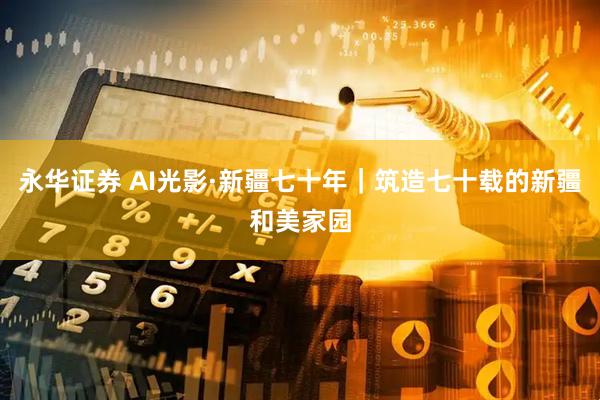 永华证券 AI光影·新疆七十年｜筑造七十载的新疆和美家园