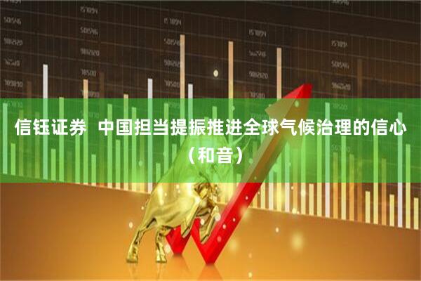 信钰证券  中国担当提振推进全球气候治理的信心（和音）