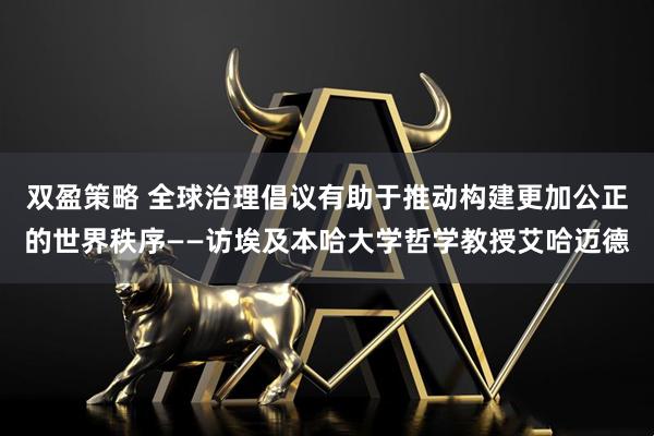 双盈策略 全球治理倡议有助于推动构建更加公正的世界秩序——访埃及本哈大学哲学教授艾哈迈德