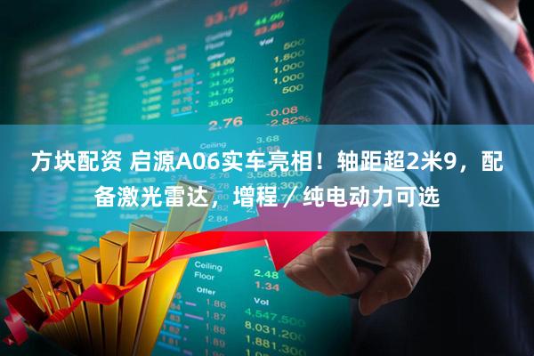 方块配资 启源A06实车亮相！轴距超2米9，配备激光雷达，增程／纯电动力可选