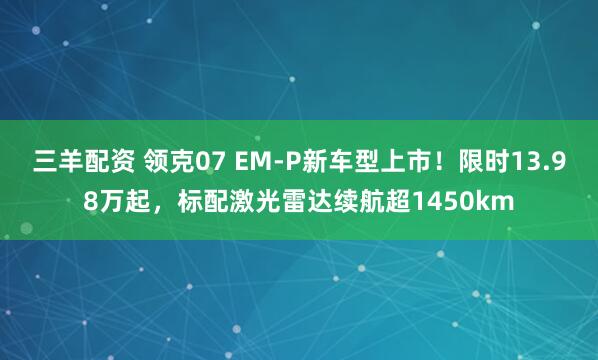三羊配资 领克07 EM-P新车型上市！限时13.98万起，标配激光雷达续航超1450km
