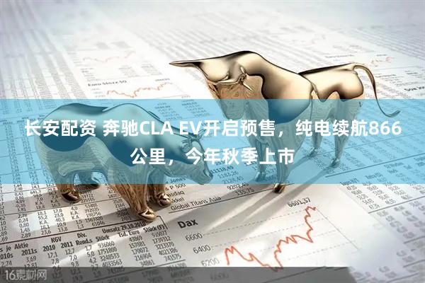 长安配资 奔驰CLA EV开启预售，纯电续航866公里，今年秋季上市