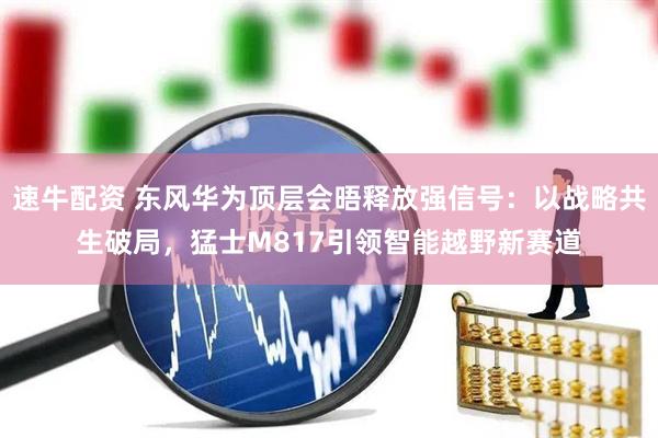 速牛配资 东风华为顶层会晤释放强信号：以战略共生破局，猛士M817引领智能越野新赛道