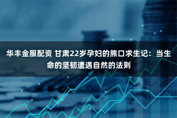 华丰金服配资 甘肃22岁孕妇的熊口求生记：当生命的坚韧遭遇自然的法则