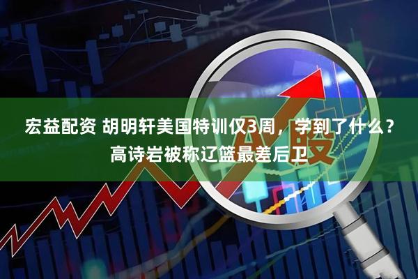 宏益配资 胡明轩美国特训仅3周，学到了什么？高诗岩被称辽篮最差后卫