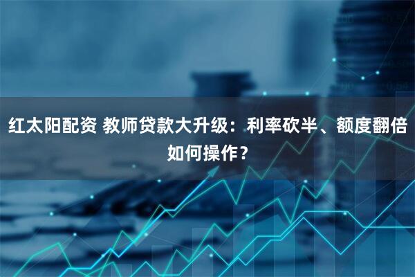 红太阳配资 教师贷款大升级：利率砍半、额度翻倍如何操作？