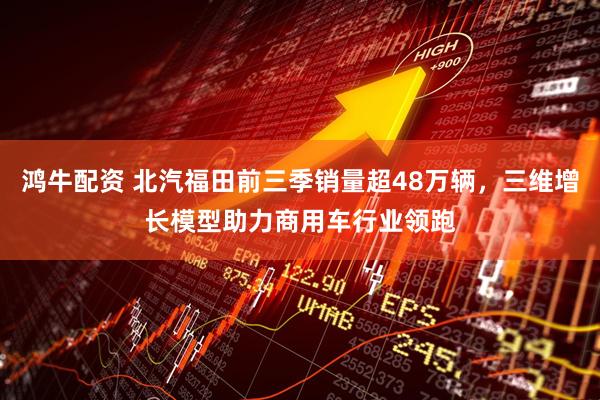 鸿牛配资 北汽福田前三季销量超48万辆，三维增长模型助力商用车行业领跑