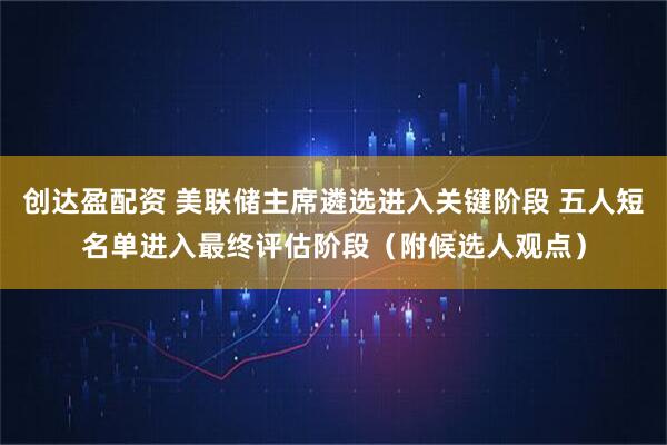 创达盈配资 美联储主席遴选进入关键阶段 五人短名单进入最终评估阶段（附候选人观点）