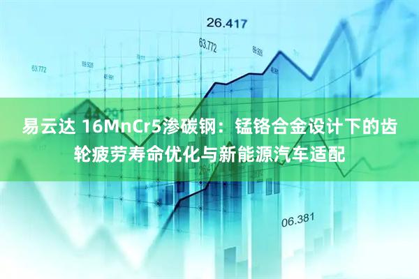 易云达 16MnCr5渗碳钢：锰铬合金设计下的齿轮疲劳寿命优化与新能源汽车适配