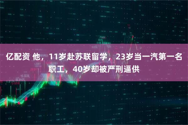 亿配资 他，11岁赴苏联留学，23岁当一汽第一名职工，40岁却被严刑逼供
