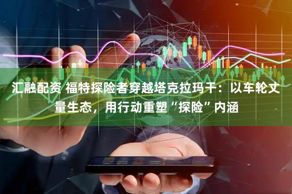 汇融配资 福特探险者穿越塔克拉玛干：以车轮丈量生态，用行动重塑“探险”内涵