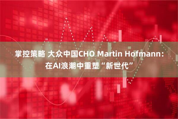 掌控策略 大众中国CHO Martin Hofmann：在AI浪潮中重塑“新世代”