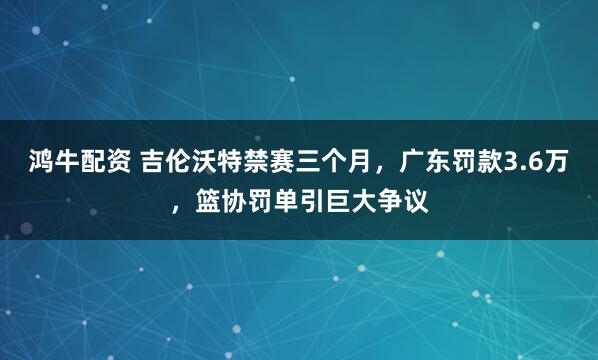 鸿牛配资 吉伦沃特禁赛三个月，广东罚款3.6万，篮协罚单引巨大争议