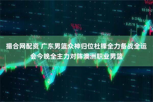 撮合网配资 广东男篮众神归位杜锋全力备战全运会今晚全主力对阵澳洲职业男篮