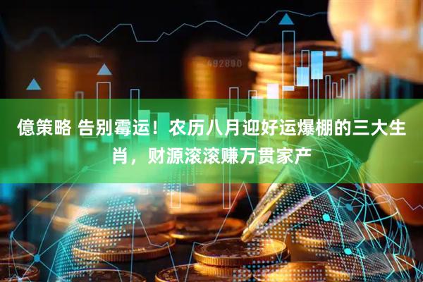 億策略 告别霉运！农历八月迎好运爆棚的三大生肖，财源滚滚赚万贯家产