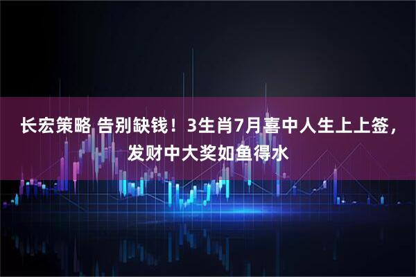 长宏策略 告别缺钱！3生肖7月喜中人生上上签，发财中大奖如鱼得水
