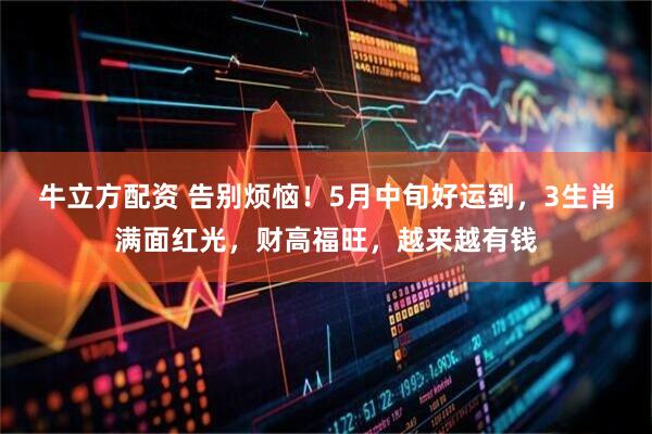 牛立方配资 告别烦恼！5月中旬好运到，3生肖满面红光，财高福旺，越来越有钱
