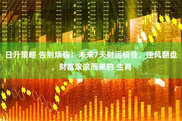 日升策略 告别烦恼！未来7天财运极佳，逆风翻盘，财富滚滚而来的 生肖