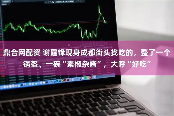 鼎合网配资 谢霆锋现身成都街头找吃的，整了一个锅盔、一碗“素椒杂酱”，大呼“好吃”